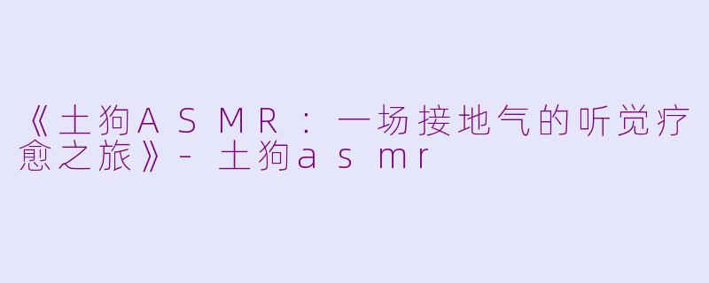 《土狗ASMR：一场接地气的听觉疗愈之旅》-土狗asmr