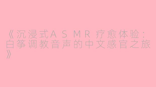 《沉浸式ASMR疗愈体验:白筝调教音声的中文感官之旅》