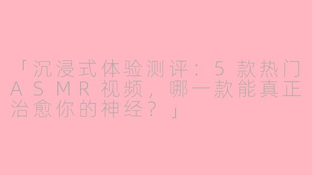 「沉浸式体验测评：5款热门ASMR视频，哪一款能真正治愈你的神经？」