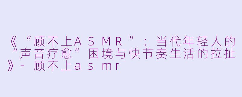 《“顾不上ASMR”:当代年轻人的“声音疗愈”困境与快节奏生活的拉扯》