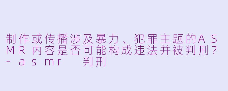 制作或传播涉及暴力、犯罪主题的ASMR内容是否可能构成违法并被判刑？-asmr 判刑