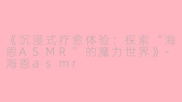 《沉浸式疗愈体验:探索“海恩ASMR”的魔力世界》