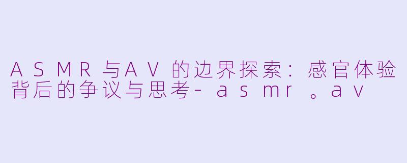 ASMR与AV的边界探索:感官体验背后的争议与思考