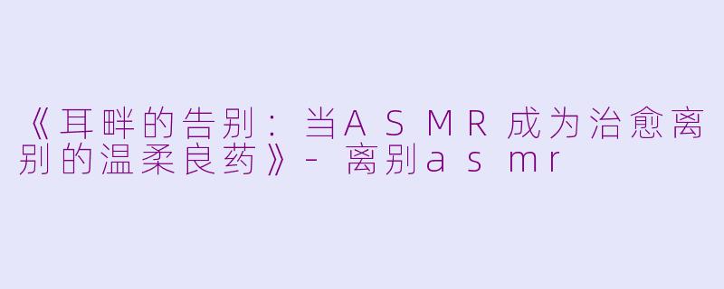 《耳畔的告别：当ASMR成为治愈离别的温柔良药》-离别asmr
