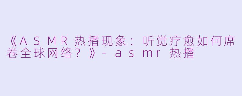 《ASMR热播现象：听觉疗愈如何席卷全球网络？》-asmr热播