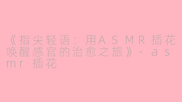 《指尖轻语：用ASMR插花唤醒感官的治愈之旅》-asmr插花