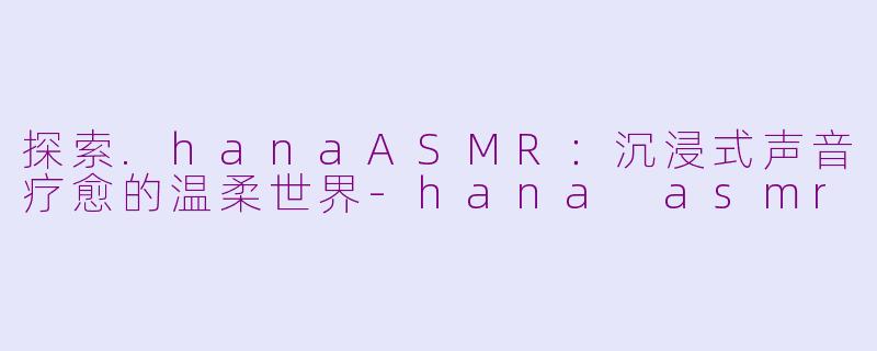 探索.hanaASMR：沉浸式声音疗愈的温柔世界-hana asmr