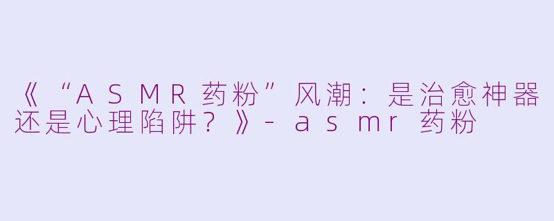 《“ASMR药粉”风潮：是治愈神器还是心理陷阱？》-asmr药粉