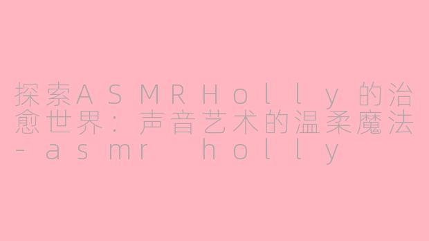 探索ASMRHolly的治愈世界：声音艺术的温柔魔法-asmr holly