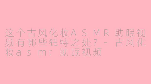 这个古风化妆ASMR助眠视频有哪些独特之处?