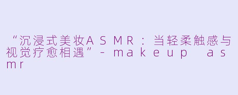 “沉浸式美妆ASMR：当轻柔触感与视觉疗愈相遇”-makeup asmr