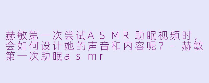 赫敏第一次尝试ASMR助眠视频时，会如何设计她的声音和内容呢？-赫敏第一次助眠asmr