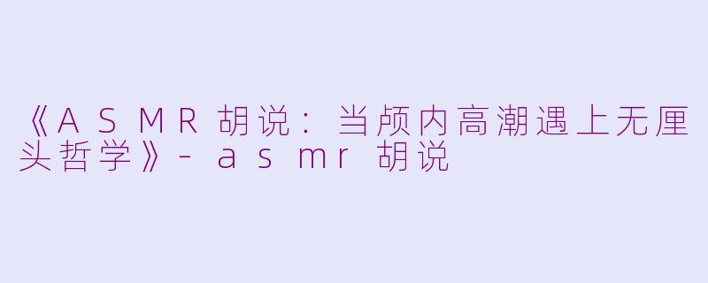 《ASMR胡说：当颅内高潮遇上无厘头哲学》-asmr胡说