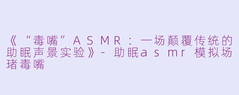 《“毒嘴”ASMR：一场颠覆传统的助眠声景实验》-助眠asmr模拟场琽毒嘴
