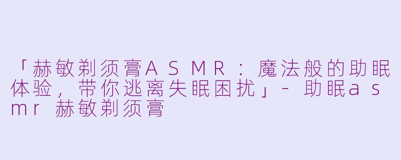 「赫敏剃须膏ASMR：魔法般的助眠体验，带你逃离失眠困扰」-助眠asmr赫敏剃须膏