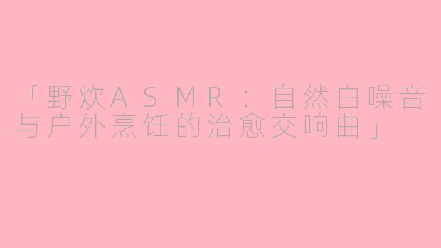 「野炊ASMR：自然白噪音与户外烹饪的治愈交响曲」