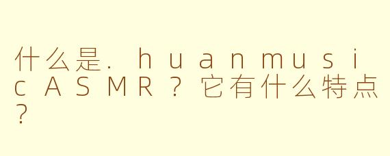 什么是.huanmusicASMR？它有什么特点？