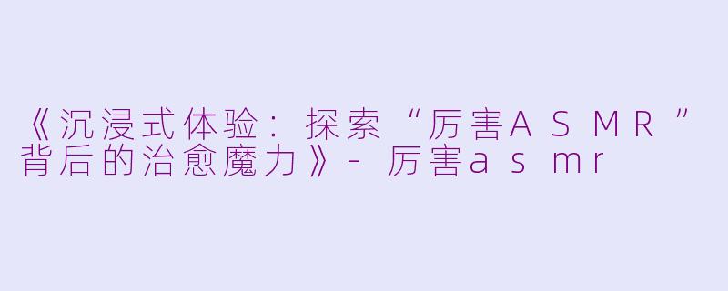 《沉浸式体验:探索“厉害ASMR”背后的治愈魔力》