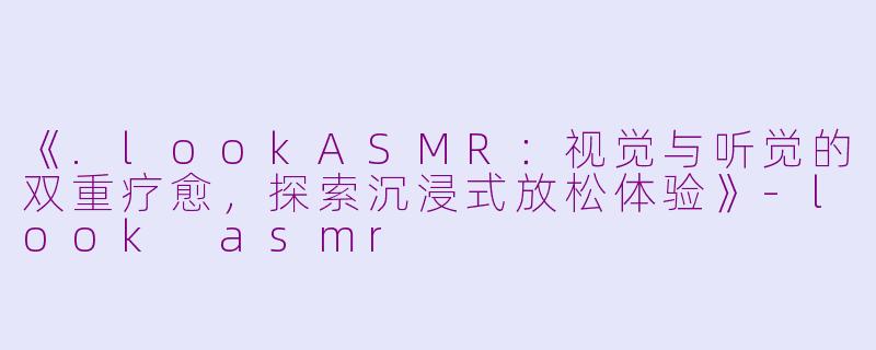 《.lookASMR：视觉与听觉的双重疗愈，探索沉浸式放松体验》-look asmr
