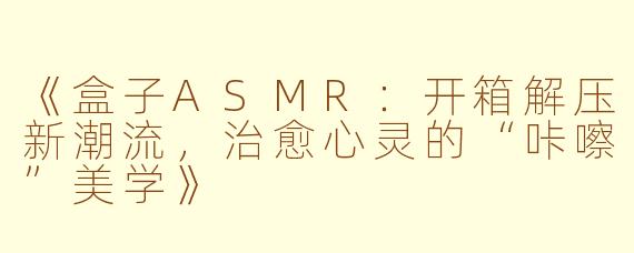 《盒子ASMR:开箱解压新潮流,治愈心灵的“咔嚓”美学》