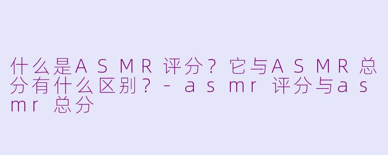 什么是ASMR评分?它与ASMR总分有什么区别?