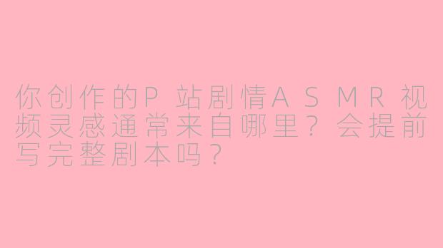 你创作的P站剧情ASMR视频灵感通常来自哪里？会提前写完整剧本吗？