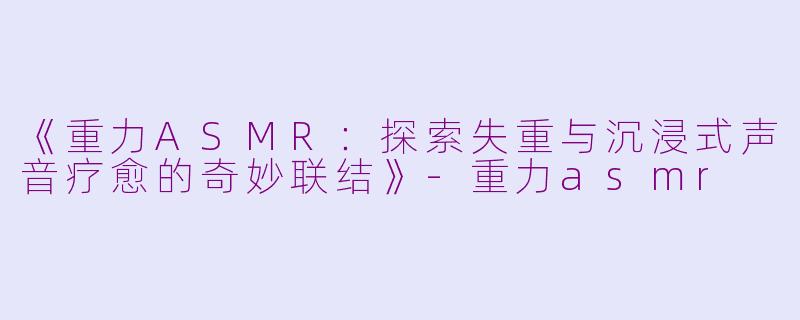 《重力ASMR：探索失重与沉浸式声音疗愈的奇妙联结》-重力asmr