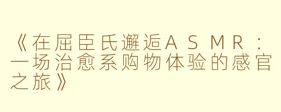 《在屈臣氏邂逅ASMR：一场治愈系购物体验的感官之旅》