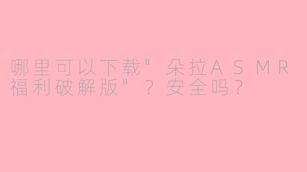 哪里可以下载"朵拉ASMR福利破解版"?安全吗?