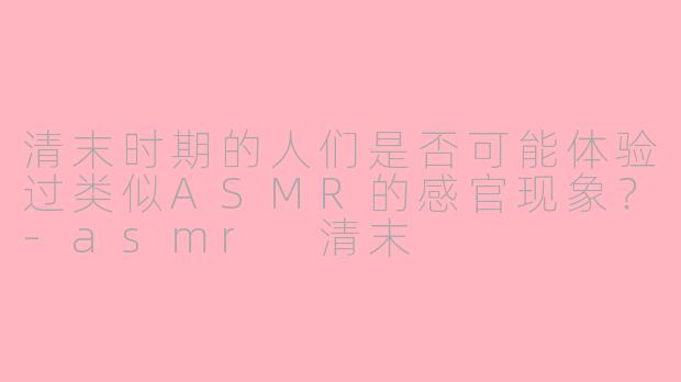 清末时期的人们是否可能体验过类似ASMR的感官现象？-asmr 清末