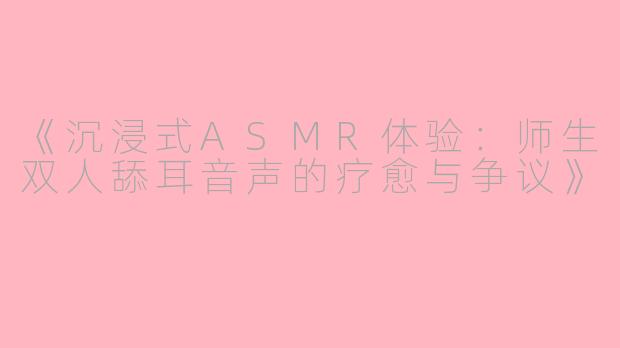 《沉浸式ASMR体验：师生双人舔耳音声的疗愈与争议》