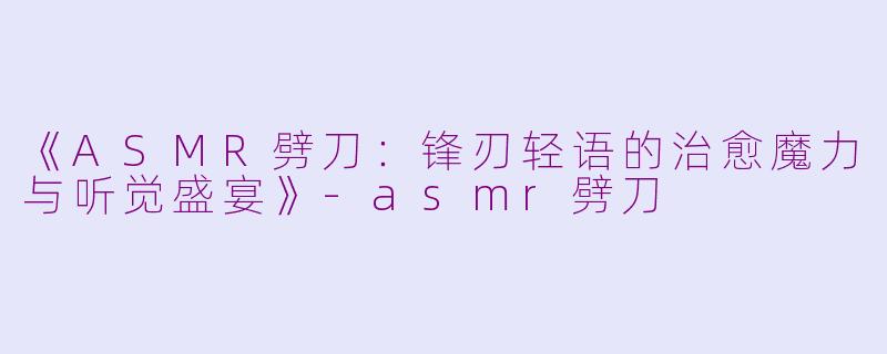 《ASMR劈刀：锋刃轻语的治愈魔力与听觉盛宴》-asmr劈刀