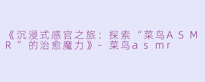 《沉浸式感官之旅：探索“菜鸟ASMR”的治愈魔力》-菜鸟asmr