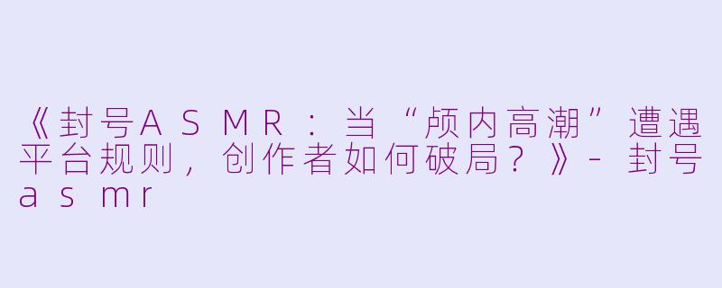 《封号ASMR：当“颅内高潮”遭遇平台规则，创作者如何破局？》-封号asmr