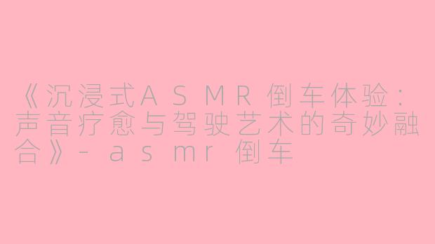 《沉浸式ASMR倒车体验：声音疗愈与驾驶艺术的奇妙融合》-asmr倒车