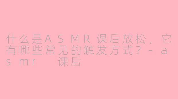 什么是ASMR课后放松，它有哪些常见的触发方式？-asmr 课后