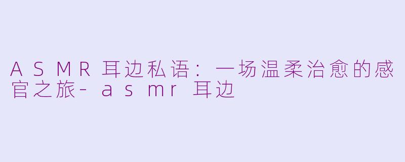 ASMR耳边私语：一场温柔治愈的感官之旅-asmr耳边