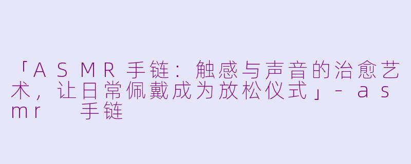 「ASMR手链：触感与声音的治愈艺术，让日常佩戴成为放松仪式」-asmr 手链