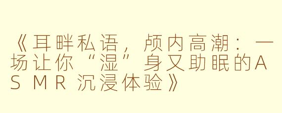 《耳畔私语，颅内高潮：一场让你“湿”身又助眠的ASMR沉浸体验》