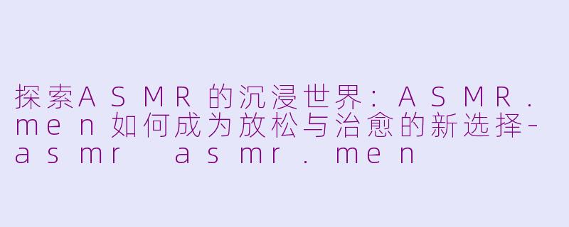 探索ASMR的沉浸世界：ASMR.men如何成为放松与治愈的新选择-asmr asmr.men