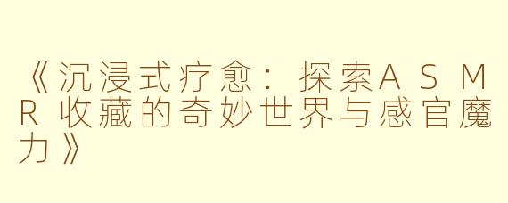 《沉浸式疗愈：探索ASMR收藏的奇妙世界与感官魔力》