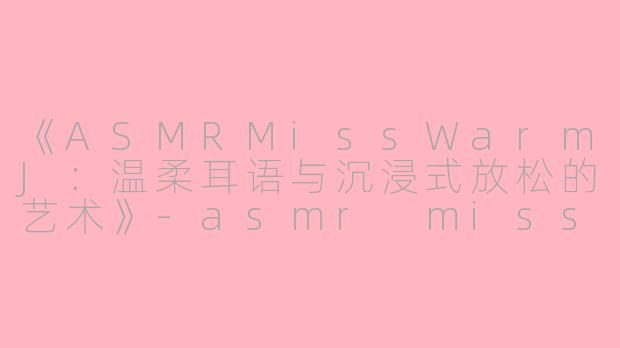 《ASMRMissWarmJ：温柔耳语与沉浸式放松的艺术》-asmr misswarmj