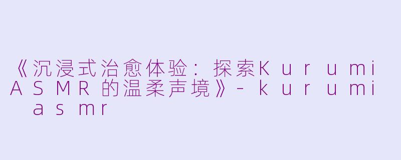 《沉浸式治愈体验：探索KurumiASMR的温柔声境》-kurumi asmr