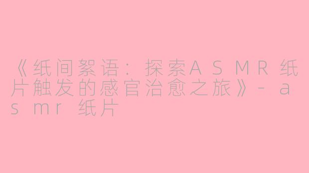 《纸间絮语:探索ASMR纸片触发的感官治愈之旅》