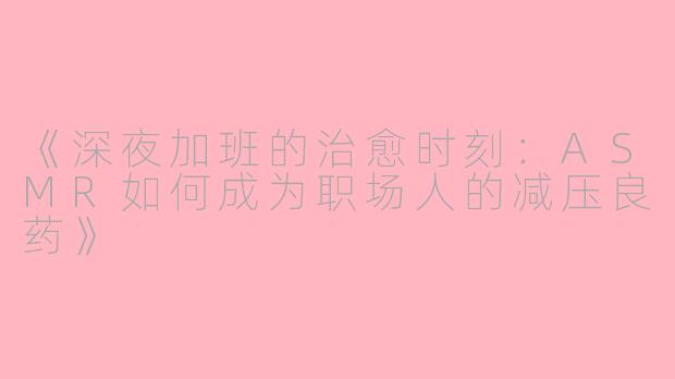 《深夜加班的治愈时刻：ASMR如何成为职场人的减压良药》