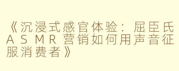 《沉浸式感官体验：屈臣氏ASMR营销如何用声音征服消费者》