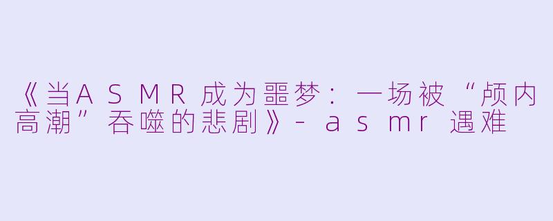 《当ASMR成为噩梦：一场被“颅内高潮”吞噬的悲剧》-asmr遇难