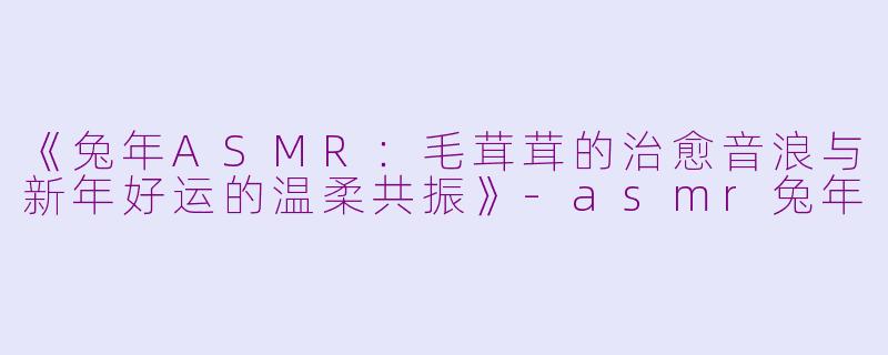 《兔年ASMR：毛茸茸的治愈音浪与新年好运的温柔共振》-asmr兔年