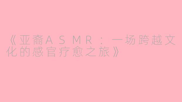 《亚裔ASMR:一场跨越文化的感官疗愈之旅》
