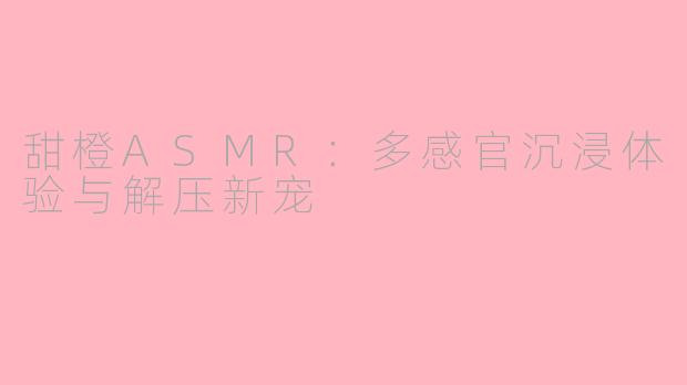甜橙ASMR:多感官沉浸体验与解压新宠